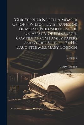 'christopher North' A Memoir Of John Wilson, Late Professor Of Moral Philosophy In The University Of Edinburgh, Compiled From Family Papers And Other Sources By His Daughter Mrs. Mary Gordon; Volume 2 - Mary Gordon - cover