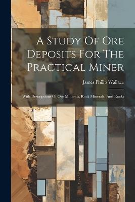 A Study Of Ore Deposits For The Practical Miner: With Descriptions Of Ore Minerals, Rock Minerals, And Rocks - James Philip Wallace - cover