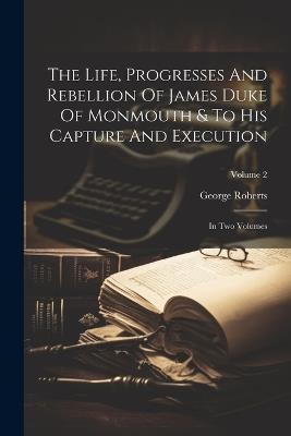The Life, Progresses And Rebellion Of James Duke Of Monmouth & To His Capture And Execution: In Two Volumes; Volume 2 - George Roberts - cover