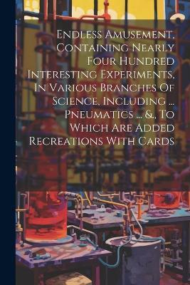 Endless Amusement, Containing Nearly Four Hundred Interesting Experiments, In Various Branches Of Science, Including ... Pneumatics ... &., To Which Are Added Recreations With Cards - Anonymous - cover