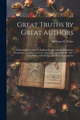 Great Truths By Great Authors: A Dictionary Of Aids To Reflection, Quotations Of Maxims, Metaphors, Counsels, Cautions, Aphorisms, Proverbs, &c. &c. From Writers Of All Ages And Both Hemispheres - William M White - cover