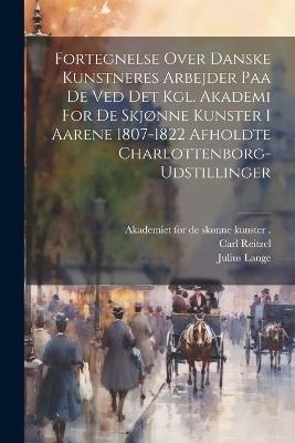 Fortegnelse Over Danske Kunstneres Arbejder Paa De Ved Det Kgl. Akademi For De Skjønne Kunster I Aarene 1807-1822 Afholdte Charlottenborg-udstillinger - Carl Reitzel,Julius Lange - cover
