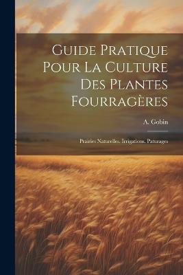 Guide Pratique Pour La Culture Des Plantes Fourragères: Prairies Naturelles. Irrigations. Paturages - A Gobin - cover