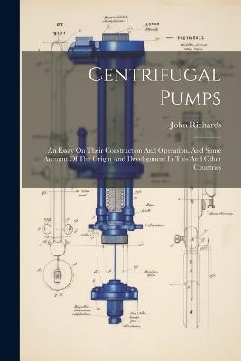Centrifugal Pumps: An Essay On Their Construction And Operation, And Some Account Of The Origin And Development In This And Other Countries - John Richards - cover