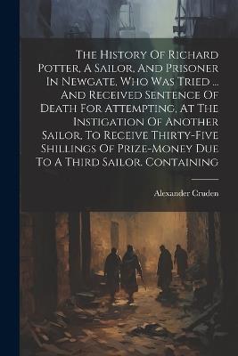 The History Of Richard Potter, A Sailor, And Prisoner In Newgate, Who Was Tried ... And Received Sentence Of Death For Attempting, At The Instigation Of Another Sailor, To Receive Thirty-five Shillings Of Prize-money Due To A Third Sailor. Containing - Alexander Cruden - cover