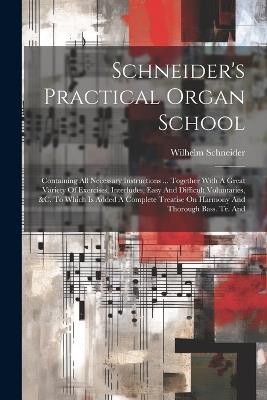 Schneider's Practical Organ School: Containing All Necessary Instructions ... Together With A Great Variety Of Exercises, Interludes, Easy And Difficult Voluntaries, &c. To Which Is Added A Complete Treatise On Harmony And Thorough Bass. Tr. And - Wilhelm Schneider - cover