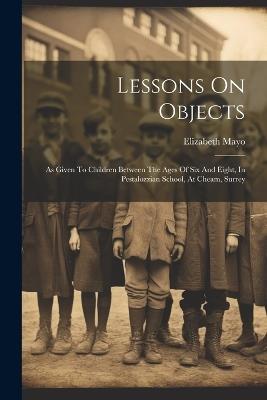 Lessons On Objects: As Given To Children Between The Ages Of Six And Eight, In Pestalozzian School, At Cheam, Surrey - Elizabeth Mayo - cover