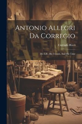 Antonio Allegri Da Corregio: His Life, His Friends, And His Time - Corrado Ricci - cover