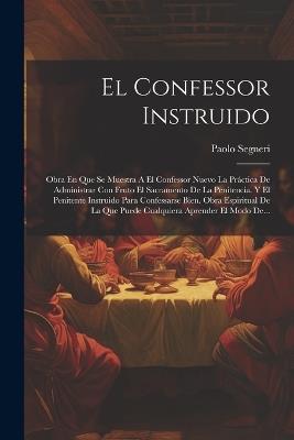 El Confessor Instruido: Obra En Que Se Muestra A El Confessor Nuevo La Práctica De Administrar Con Fruto El Sacramento De La Penitencia. Y El Penitente Instruido Para Confessarse Bien. Obra Espiritual De La Que Puede Cualquiera Aprender El Modo De... - Paolo Segneri - cover