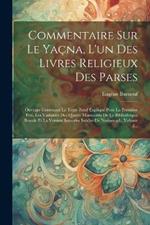 Commentaire Sur Le Yaçna, L'un Des Livres Religieux Des Parses: Ouvrage Contenant Le Texte Zend Expliqué Pour La Première Fois, Les Variantes Des Quatre Manuscrits De La Bibliothèque Royale Et La Version Sanscrite Inédite De Neriosengh, Volume 2...