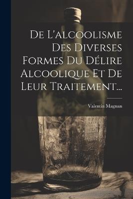 De L'alcoolisme Des Diverses Formes Du Délire Alcoolique Et De Leur Traitement... - Valentin Magnan - cover