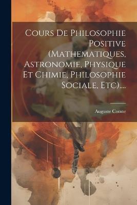 Cours De Philosophie Positive (mathematiques, Astronomie, Physique Et Chimie, Philosophie Sociale, Etc).... - Auguste Comte - cover