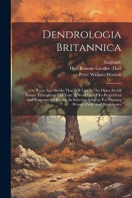 Dendrologia Britannica: Or, Trees And Shrubs That Will Live In The Open Air Of Britain Throughout The Year. A Work Useful To Proprietors And Possessors Of Estates, In Selecting Subjects For Planting Woods, Parks And Shrubberies - Peter William Watson,England) - cover