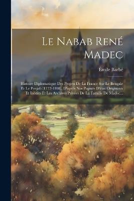 Le Nabab René Madec: Histoire Diplomatique Des Projets De La France Sur Le Bengale Et Le Penjab (1772-1808), D'après Nos Papiers D'état Originaux Et Inédits Et Les Archives Privées De La Famille De Madec... - Émile Barbé - cover