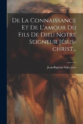 De La Connaissance Et De L'amour Du Fils De Dieu Notre Seigneur Jésus-christ... - Jean-Baptiste Saint-Jure - cover