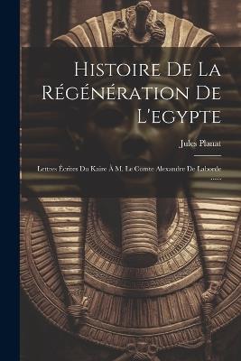 Histoire De La Régénération De L'egypte: Lettres Écrites Du Kaire À M. Le Comte Alexandre De Laborde ...... - Jules Planat - cover