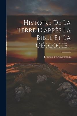 Histoire De La Terre D'après La Bible Et La Géologie... - Frédéric de Rougemont - cover