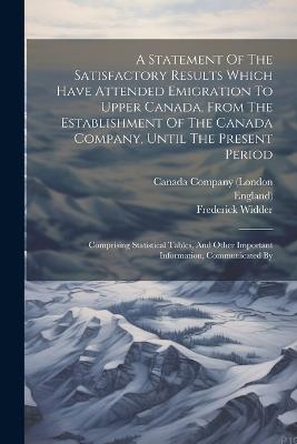 A Statement Of The Satisfactory Results Which Have Attended Emigration To Upper Canada, From The Establishment Of The Canada Company, Until The Present Period: Comprising Statistical Tables, And Other Important Information, Communicated By - Frederick Widder,England) - cover