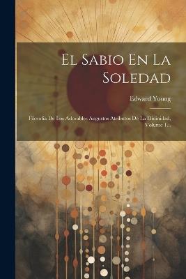 El Sabio En La Soledad: Filosofía De Los Adorables Augustos Atributos De La Diuinidad, Volume 1... - Edward Young - cover