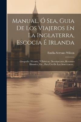 Manual, Ó Sea, Guia De Los Viajeros En La Inglaterra, Escocia É Irlanda: Geografia, Historia, Y Fabricas, Descripciones, Resumen Historico, Etc., Para Uso De Los Americanos... - Emilia Serrano Wilson - cover