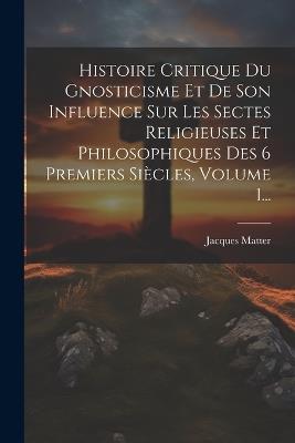 Histoire Critique Du Gnosticisme Et De Son Influence Sur Les Sectes Religieuses Et Philosophiques Des 6 Premiers Siècles, Volume 1... - Jacques Matter - cover