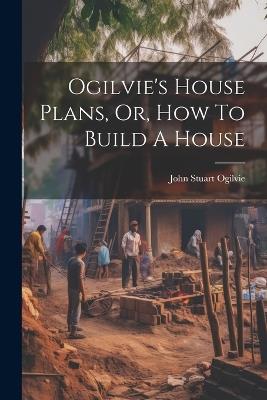 Ogilvie's House Plans, Or, How To Build A House - John Stuart Ogilvie - cover