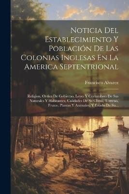 Noticia Del Establecimiento Y Población De Las Colonias Inglesas En La America Septentrional: Religion, Orden De Gobierno, Leyes Y Costumbres De Sus Naturales Y Habitantes, Calidades De Su Clima, Terreno, Frutos, Plantas Y Animales, Y Estado De Su... - Francisco Alvarez - cover