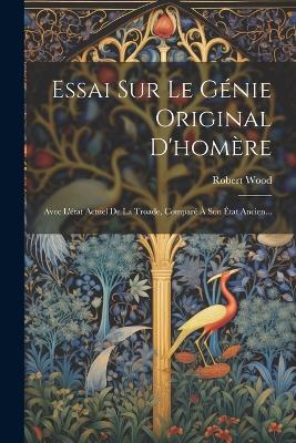 Essai Sur Le Génie Original D'homère: Avec L'état Actuel De La Troade, Comparé À Son État Ancien... - Robert Wood - cover