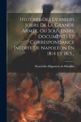 Histoire Des Derniers Jours De La Grande Armée, Ou Souvenirs, Documents Et Correspondance Inédite De Napoléon En 1814 Et 1815... - Hyacinthe-Hippolyte De Mauduit - cover