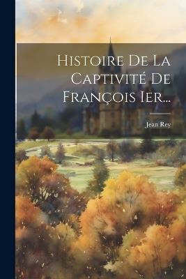 Histoire De La Captivité De François Ier... - Jean Rey - cover