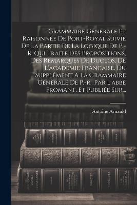 Grammaire Générale Et Raisonnée De Port-royal Suivie De La Partie De La Logique De P.-r. Qui Traite Des Propositions, Des Remarques De Duclos, De L'academie Francaise, Du Supplément À La Grammaire Générale De P.-r., Par L'abbé Fromant, Et Publiée Sur... - Antoine Arnauld - cover