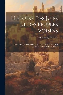 Histoire Des Juifs Et Des Peuples Voisins: Depuis La Décadence Des Royaumes D'israël Et De Judas Jusqu'à La Mort De Jésus-christ... - Humphrey Prideaux - cover