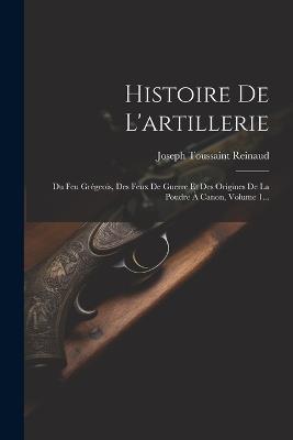 Histoire De L'artillerie: Du Feu Grégeois, Des Feux De Guerre Et Des Origines De La Poudre À Canon, Volume 1... - Joseph Toussaint Reinaud - cover