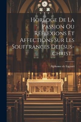 Horloge De La Passion Ou Réflexions Et Affections Sur Les Souffrances Dejésus-christ... - Alphonse De Liguori - cover