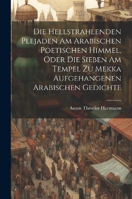 Die Hellstrahlenden Plejaden Am Arabischen Poetischen Himmel, Oder Die Sieben Am Tempel Zu Mekka Aufgehangenen Arabischen Gedichte - Anton Theodor Hartmann - cover