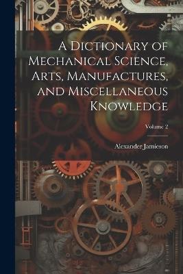 A Dictionary of Mechanical Science, Arts, Manufactures, and Miscellaneous Knowledge; Volume 2 - Alexander Jamieson - cover