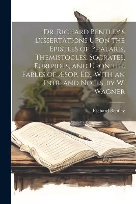Dr. Richard Bentley's Dissertations Upon the Epistles of Phalaris, Themistocles, Socrates, Euripides, and Upon the Fables of Æsop, Ed., With an Intr. and Notes, by W. Wagner - Richard Bentley - cover