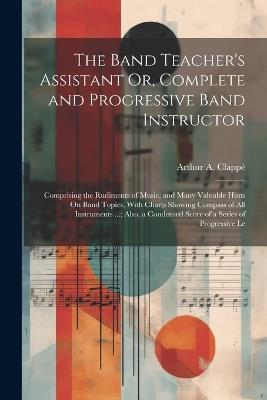 The Band Teacher's Assistant Or, Complete and Progressive Band Instructor: Comprising the Rudiments of Music, and Many Valuable Hints On Band Topics, With Charts Showing Compass of All Instruments ...; Also, a Condensed Score of a Series of Progressive Le - Arthur A Clappé - cover