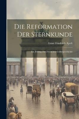 Die Reformation Der Sternkunde: Ein Beitrag Zur Deutschen Culturgeschichte - Ernst Friedrich Apelt - cover