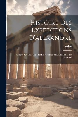 Histoire Des Expéditions D'alexandre: Rédigée Sur Les Mémoires De Ptolémée Et D'aristobule, Ses Lieutenans - Arrien - cover