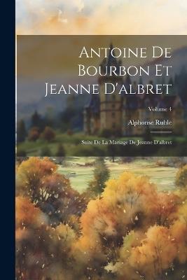 Antoine De Bourbon Et Jeanne D'albret: Suite De La Mariage De Jeanne D'albret; Volume 4 - Alphonse Ruble - cover