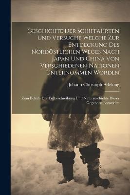 Geschichte Der Schiffahrten Und Versuche Welche Zur Entdeckung Des Nordöstlichen Weges Nach Japan Und China Von Verschiedenen Nationen Unternommen Worden: Zum Behufe Der Erdbeschreibung Und Naturgeschichte Dieser Gegenden Entworfen - Johann Christoph Adelung - cover