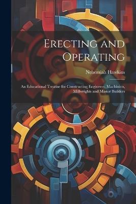Erecting and Operating: An Educational Treatise for Constructing Engineers, Machinists, Millwrights and Master Builders - Nehemiah Hawkins - cover