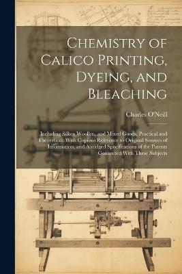 Chemistry of Calico Printing, Dyeing, and Bleaching: Including Silken Woollen, and Mixed Goods, Practical and Theoretical: With Copious Reference to Original Sources of Information, and Abridged Specifications of the Patents Connected With These Subjects - Charles O'Neill - cover