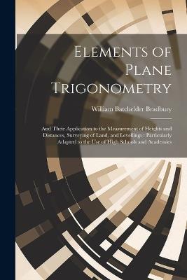 Elements of Plane Trigonometry: And Their Application to the Measurement of Heights and Distances, Surveying of Land, and Levellings: Particularly Adapted to the Use of High Schools and Academies - William Batchelder Bradbury - cover