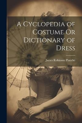 A Cyclopedia of Costume Or Dictionary of Dress - James Robinson Planché - cover