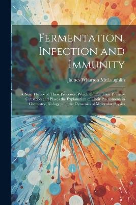 Fermentation, Infection and Immunity: A New Theory of These Processes, Which Unifies Their Primary Causation and Places the Explanation of Their Phenomena in Chemistry, Biology, and the Dynamics of Molecular Physics - James Wharton McLaughlin - cover