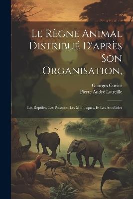 Le Règne Animal Distribué D'après Son Organisation,: Les Reptiles, Les Poissons, Les Mollusques, Et Les Annélides - Georges Cuvier,Pierre André Latreille - cover