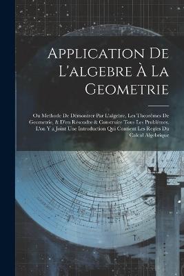Application De L'algebre À La Geometrie: Ou Methode De Démontrer Par L'algebre, Les Theorêmes De Geometrie, & D'en Résoudre & Construire Tous Les Problêmes. L'on Y a Joint Une Introduction Qui Contient Les Regles Du Calcul Algebrique - Anonymous - cover