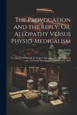 The Provocation and the Reply; Or, Allopathy Versus Physio-Medicalism: In a Review of Prof. M. B. Wright's Remarks at the Dedication of the Cincinnati New Hospital, January 8Th, 1869 - Alva Curtis - cover